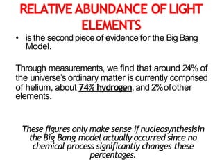 RELATIVEABUNDANCE OFLIGHT
ELEMENTS
• is the second piece of evidence for the BigBang
Model.
Through measurements, we find that around 24% of
the universe’s ordinary matter is currently comprised
of helium, about 74% hydrogen, and 2%ofother
elements.
These figures only make sense ifnucleosynthesisin
the Big Bang model actually occurred since no
chemical process significantly changes these
percentages.
 