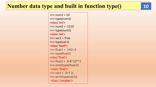 Number data type and built in function type()
>>> num1 = 10
>>> type(num1)
<class 'int'>
>>> num2 = -1210
>>> type(num2)
<class 'int'>
>>> var1 = True
>>> type(var1)
<class 'bool’>
>>> float1 = -1921.9
>>> type(float1)
<class 'float'>
>>> float2 = -9.8*10**2
>>> print(type(float2))
<class 'float'>
>>> var2 = -3+7.2j
>>> print(type(var2))
<class 'complex'>
10
 