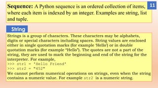 Sequence: A Python sequence is an ordered collection of items,
where each item is indexed by an integer. Examples are string, list
and tuple.
Strings is a group of characters. These characters may be alphabets,
digits or special characters including spaces. String values are enclosed
either in single quotation marks (for example ‘Hello’) or in double
quotation marks (for example “Hello”). The quotes are not a part of the
string, they are used to mark the beginning and end of the string for the
interpreter. For example,
>>> str1 = 'Hello Friend'
>>> str2 = "452"
We cannot perform numerical operations on strings, even when the string
contains a numeric value. For example str2 is a numeric string.
String
11
 
