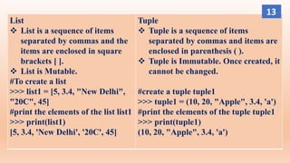 List
 List is a sequence of items
separated by commas and the
items are enclosed in square
brackets [ ].
 List is Mutable.
#To create a list
>>> list1 = [5, 3.4, "New Delhi",
"20C", 45]
#print the elements of the list list1
>>> print(list1)
[5, 3.4, 'New Delhi', '20C', 45]
Tuple
 Tuple is a sequence of items
separated by commas and items are
enclosed in parenthesis ( ).
 Tuple is Immutable. Once created, it
cannot be changed.
#create a tuple tuple1
>>> tuple1 = (10, 20, "Apple", 3.4, 'a')
#print the elements of the tuple tuple1
>>> print(tuple1)
(10, 20, "Apple", 3.4, 'a')
13
 
