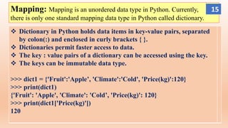 Mapping: Mapping is an unordered data type in Python. Currently,
there is only one standard mapping data type in Python called dictionary.
 Dictionary in Python holds data items in key-value pairs, separated
by colon(:) and enclosed in curly brackets { }.
 Dictionaries permit faster access to data.
 The key : value pairs of a dictionary can be accessed using the key.
 The keys can be immutable data type.
>>> dict1 = {'Fruit':'Apple’, 'Climate':'Cold', 'Price(kg)':120}
>>> print(dict1)
{'Fruit': 'Apple', 'Climate': 'Cold’, 'Price(kg)': 120}
>>> print(dict1['Price(kg)'])
120
15
 