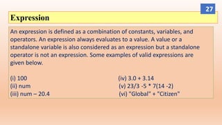Expression
An expression is defined as a combination of constants, variables, and
operators. An expression always evaluates to a value. A value or a
standalone variable is also considered as an expression but a standalone
operator is not an expression. Some examples of valid expressions are
given below.
(i) 100 (iv) 3.0 + 3.14
(ii) num (v) 23/3 -5 * 7(14 -2)
(iii) num – 20.4 (vi) "Global" + "Citizen"
27
 