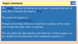 Input statement
The input() function for taking the user input. It prompts the user to
enter data. It accepts the input as string.
The syntax for input() is:
A = input ([Prompt])
Prompt is the string which you would like to display on the screen
prior to take the input, and it is optional.
The user enters the data and press the Enter key. It then assigns it to
the variable on left-hand side of the assignment operator (=).
29
 
