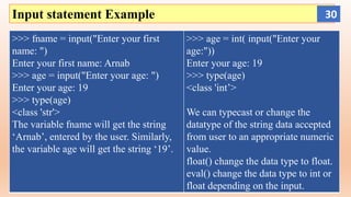 Input statement Example
>>> fname = input("Enter your first
name: ")
Enter your first name: Arnab
>>> age = input("Enter your age: ")
Enter your age: 19
>>> type(age)
<class 'str'>
The variable fname will get the string
‘Arnab’, entered by the user. Similarly,
the variable age will get the string ‘19’.
>>> age = int( input("Enter your
age:"))
Enter your age: 19
>>> type(age)
<class 'int’>
We can typecast or change the
datatype of the string data accepted
from user to an appropriate numeric
value.
float() change the data type to float.
eval() change the data type to int or
float depending on the input.
30
 