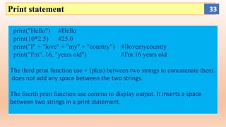 Print statement
print("Hello") #Hello
print(10*2.5) #25.0
print("I" + "love" + "my" + "country") #Ilovemycountry
print("I'm", 16, "years old") #I'm 16 years old
The third print function use + (plus) between two strings to concatenate them.
does not add any space between the two strings.
The fourth print function use comma to display output. It inserts a space
between two strings in a print statement.
33
 