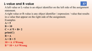 L-value and R-value
A left value or L-value is an object identifier on the left side of the assignment
statement.
A right value or R-value is any object identifier / expression / value that results
in a value that appear on the right side of the assignment.
Examples
A = 5
B = 10
C = A*5 + B+ 2
print(C)
B = A
A = B + 5
10 = A # Wrong
B * 10 = A # Wrong
37
 
