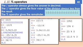 /, //, % operators
The / operator always gives the answer in decimal.
The // operator gives the floor value of the division always less than
the result.
The % operator gives the remainder.
40
 