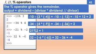 /, //, % operators
The % operator gives the remainder.
output = dividend – (divisor * dividend // divisor)
-10 – (3 * (-4)) = -10 – (-12) = -10 + 12 = 2
-34 – (4 * (-9)) = -34 – (-36) = 2
21%2 = 1
32 – (-6 * (-6)) = 32 – 36 = -4
41
 