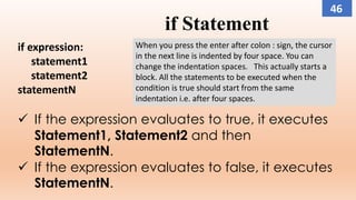 if Statement
if expression:
statement1
statement2
statementN
 If the expression evaluates to true, it executes
Statement1, Statement2 and then
StatementN.
 If the expression evaluates to false, it executes
StatementN.
When you press the enter after colon : sign, the cursor
in the next line is indented by four space. You can
change the indentation spaces. This actually starts a
block. All the statements to be executed when the
condition is true should start from the same
indentation i.e. after four spaces.
46
 