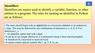 Identifiers
Identifiers are names used to identify a variable, function, or other
entities in a program. The rules for naming an identifier in Python
are as follows:
• The name should begin with an uppercase or a lowercase alphabet or an underscore
(_)sign. This may be followed by any combination of characters a–z, A–Z, 0–9 or
underscore (_).
• An identifier cannot start with a digit.
• It can be of any length. (However, it is preferred to keep it short and meaningful).
• It should not be a keyword or reserved word.
• It cannot contain special symbols like !, @, #, $, %, etc.
3
 