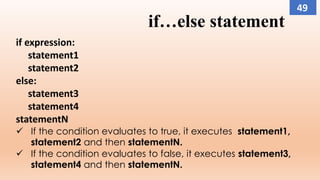 if…else statement
if expression:
statement1
statement2
else:
statement3
statement4
statementN
 If the condition evaluates to true, it executes statement1,
statement2 and then statementN.
 If the condition evaluates to false, it executes statement3,
statement4 and then statementN.
49
 