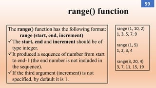 range() function
The range() function has the following format:
range (start, end, increment)
The start, end and increment should be of
type integer.
It produced a sequence of number from start
to end-1 (the end number is not included in
the sequence).
If the third argument (increment) is not
specified, by default it is 1.
range (1, 10, 2)
1, 3, 5, 7, 9
range (1, 5)
1, 2, 3, 4
range(3, 20, 4)
3, 7, 11, 15, 19
59
 