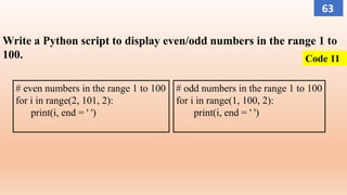 Write a Python script to display even/odd numbers in the range 1 to
100.
# even numbers in the range 1 to 100
for i in range(2, 101, 2):
print(i, end = ' ')
# odd numbers in the range 1 to 100
for i in range(1, 100, 2):
print(i, end = ' ')
Code 11
63
 