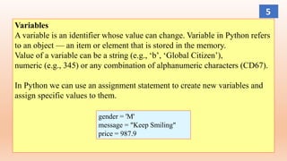 Variables
A variable is an identifier whose value can change. Variable in Python refers
to an object — an item or element that is stored in the memory.
Value of a variable can be a string (e.g., ‘b’, ‘Global Citizen’),
numeric (e.g., 345) or any combination of alphanumeric characters (CD67).
In Python we can use an assignment statement to create new variables and
assign specific values to them.
gender = 'M'
message = "Keep Smiling"
price = 987.9
5
 