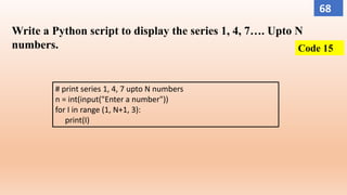 Write a Python script to display the series 1, 4, 7…. Upto N
numbers.
# print series 1, 4, 7 upto N numbers
n = int(input("Enter a number"))
for I in range (1, N+1, 3):
print(I)
Code 15
68
 