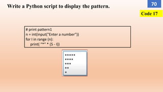 Write a Python script to display the pattern.
# print pattern1
n = int(input("Enter a number"))
for I in range (n):
print( “*” * (5 - I))
Code 17
70
 