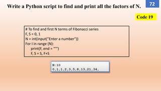 Code 19
Write a Python script to find and print all the factors of N.
# To find and first N terms of Fibonacci series
F, S = 0, 1
N = int(input("Enter a number"))
For I in range (N):
print(F, end = “’”)
F, S = S, F+S
72
 