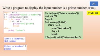 Write a program to display the input number is a prime number or not.
Code 20N = int(input(“Enter a number”))
Half = N //2
flag = 0
for I in range(2, Half):
if N % I == 0:
print(“Not prime”)
flag = 1
break
If flag == 0: print(“prime number”)
73
 