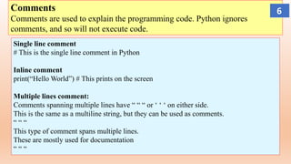 Comments
Comments are used to explain the programming code. Python ignores
comments, and so will not execute code.
Single line comment
# This is the single line comment in Python
Inline comment
print(“Hello World”) # This prints on the screen
Multiple lines comment:
Comments spanning multiple lines have “ “ “ or ‘ ‘ ‘ on either side.
This is the same as a multiline string, but they can be used as comments.
“ “ “
This type of comment spans multiple lines.
These are mostly used for documentation
“ “ “
6
 