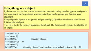 Everything as an object
Python treats every value or data item whether numeric, string, or other type as an object in
the sense that it can be assigned to some variable or can be passed to a function as an
argument.
Every object in Python is assigned a unique identity (ID) which remains the same for the
lifetime of that object.
This ID is the to the memory address of the object. The function id() returns the identity of
an object.
>>> num1 = 20
>>> id(num1)
1433920576 #identity of num1
>>> num2 = 30 - 10
>>> id(num2)
1433920576 #identity of num2 and num1are same as both refers to object 20
7
 