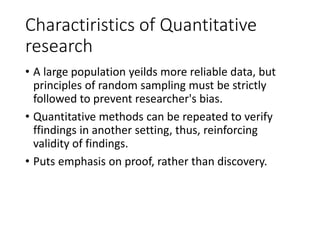 Charactiristics of Quantitative
research
• A large population yeilds more reliable data, but
principles of random sampling must be strictly
followed to prevent researcher's bias.
• Quantitative methods can be repeated to verify
ffindings in another setting, thus, reinforcing
validity of findings.
• Puts emphasis on proof, rather than discovery.
 