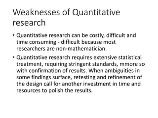 Weaknesses of Quantitative
research
• Quantitative research can be costly, difficult and
time consuming - difficult because most
researchers are non-mathematician.
• Quantitative research requires extensive statistical
treatment, requiring stringent standards, mmore so
with confirmation of results. When ambiguities in
some findings surface, retesting and refinement of
the design call for another investment in time and
resources to polish the results.
 