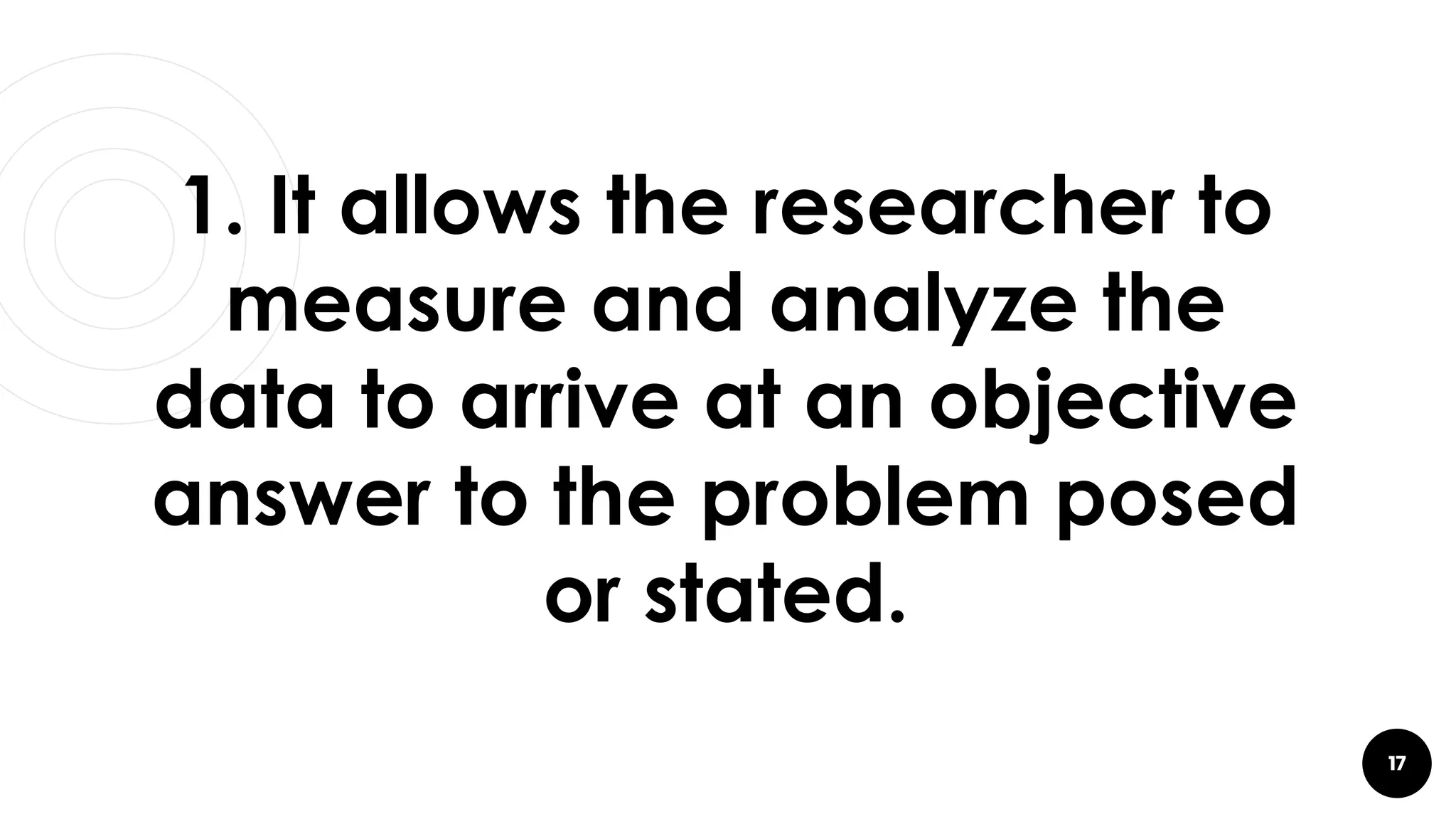 17
1. It allows the researcher to
measure and analyze the
data to arrive at an objective
answer to the problem posed
or stated.
 