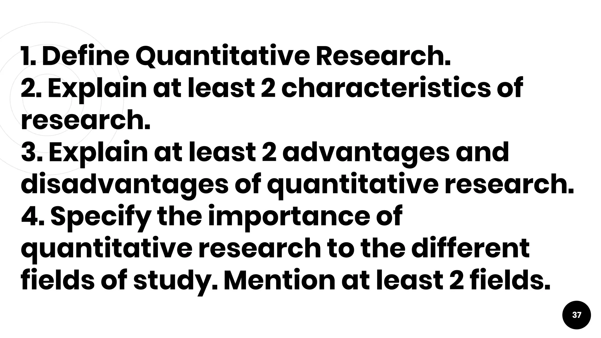 1. Define Quantitative Research.
2. Explain at least 2 characteristics of
research.
3. Explain at least 2 advantages and
disadvantages of quantitative research.
4. Specify the importance of
quantitative research to the different
fields of study. Mention at least 2 fields.
37
 