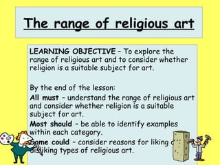 The range of religious art LEARNING OBJECTIVE  – To explore the range of religious art and to consider whether religion is a suitable subject for art. By the end of the lesson: All must  – understand the range of religious art and consider whether religion is a suitable subject for art. Most should  – be able to identify examples within each category. Some could  – consider reasons for liking or disliking types of religious art. 