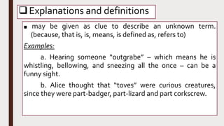 Explanations and definitions
■ may be given as clue to describe an unknown term.
(because, that is, is, means, is defined as, refers to)
Examples:
a. Hearing someone “outgrabe” – which means he is
whistling, bellowing, and sneezing all the once – can be a
funny sight.
b. Alice thought that “toves” were curious creatures,
since they were part-badger, part-lizard and part corkscrew.
 