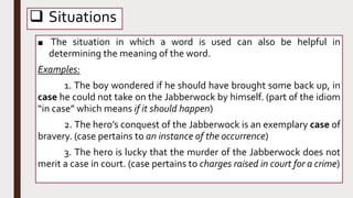  Situations
■ The situation in which a word is used can also be helpful in
determining the meaning of the word.
Examples:
1. The boy wondered if he should have brought some back up, in
case he could not take on the Jabberwock by himself. (part of the idiom
“in case” which means if it should happen)
2. The hero’s conquest of the Jabberwock is an exemplary case of
bravery. (case pertains to an instance of the occurrence)
3. The hero is lucky that the murder of the Jabberwock does not
merit a case in court. (case pertains to charges raised in court for a crime)
 