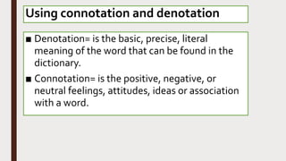 Using connotation and denotation
■ Denotation= is the basic, precise, literal
meaning of the word that can be found in the
dictionary.
■ Connotation= is the positive, negative, or
neutral feelings, attitudes, ideas or association
with a word.
 