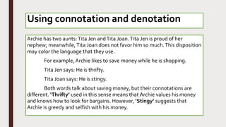 Archie has two aunts:Tita Jen andTita Joan.Tita Jen is proud of her
nephew; meanwhile, Tita Joan does not favor him so much.This disposition
may color the language that they use.
For example, Archie likes to save money while he is shopping.
Tita Jen says: He is thrifty.
Tita Joan says: He is stingy.
Both words talk about saving money, but their connotations are
different. ‘Thrifty’ used in this sense means that Archie values his money
and knows how to look for bargains. However, ‘Stingy’ suggests that
Archie is greedy and selfish with his money.
Using connotation and denotation
 