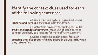 Identify the context clues used for each
of the following sentences,
_____________1. I saw a man vaping his e-cigarette. He was
inhaling and exhaling the vapor from the device.
_____________2.Contactless payment technologies, unlike
traditional modes of payment, make use of smart cards to
connect wirelessly to e-readers for more efficient payment.
_____________3. Some people like making duck faces, or
pressing their lips together in the shape of a duck’s bill, when
they take selfies.
 