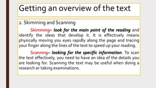 2. Skimming and Scanning
Skimming= look for the main point of the reading and
identify the ideas that develop it. It is effectively means
physically moving you eyes rapidly along the page and tracing
your finger along the lines of the text to speed up your reading.
Scanning= looking for the specific information. To scan
the text effectively, you need to have an idea of the details you
are looking for. Scanning the text may be useful when doing a
research or taking examinations.
Getting an overview of the text
 