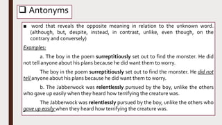  Antonyms
■ word that reveals the opposite meaning in relation to the unknown word.
(although, but, despite, instead, in contrast, unlike, even though, on the
contrary and conversely)
Examples:
a. The boy in the poem surreptitiously set out to find the monster. He did
not tell anyone about his plans because he did want them to worry.
The boy in the poem surreptitiously set out to find the monster. He did not
tell anyone about his plans because he did want them to worry.
b. The Jabberwock was relentlessly pursued by the boy, unlike the others
who gave up easily when they heard how terrifying the creature was.
The Jabberwock was relentlessly pursued by the boy, unlike the others who
gave up easily when they heard how terrifying the creature was.
 