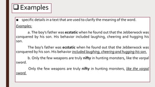 Examples
■ specific details in a text that are used to clarify the meaning of the word.
Examples:
a. The boy’s father was ecstatic when he found out that the Jebberwock was
conquered by his son. His behavior included laughing, cheering and hugging his
son.
The boy’s father was ecstatic when he found out that the Jebberwock was
conquered by his son. His behavior included laughing, cheering and hugging his son.
b. Only the few weapons are truly nifty in hunting monsters, like the vorpal
sword.
Only the few weapons are truly nifty in hunting monsters, like the vorpal
sword.
 