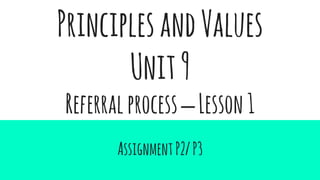 PrinciplesandValues
Unit9
Referralprocess–Lesson1
AssignmentP2/P3
 