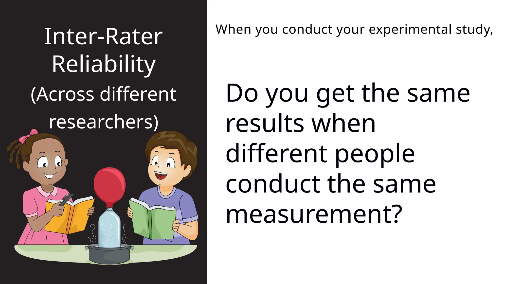 Do you get the same
results when
different people
conduct the same
measurement?
When you conduct your experimental study,
Inter-Rater
Reliability
(Across different
researchers)
 