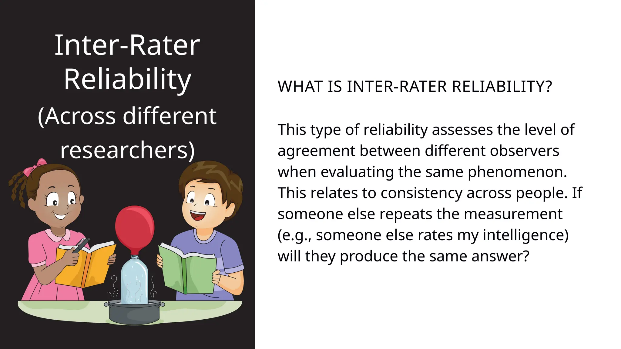 This type of reliability assesses the level of
agreement between different observers
when evaluating the same phenomenon.
This relates to consistency across people. If
someone else repeats the measurement
(e.g., someone else rates my intelligence)
will they produce the same answer?
WHAT IS INTER-RATER RELIABILITY?
Inter-Rater
Reliability
(Across different
researchers)
 