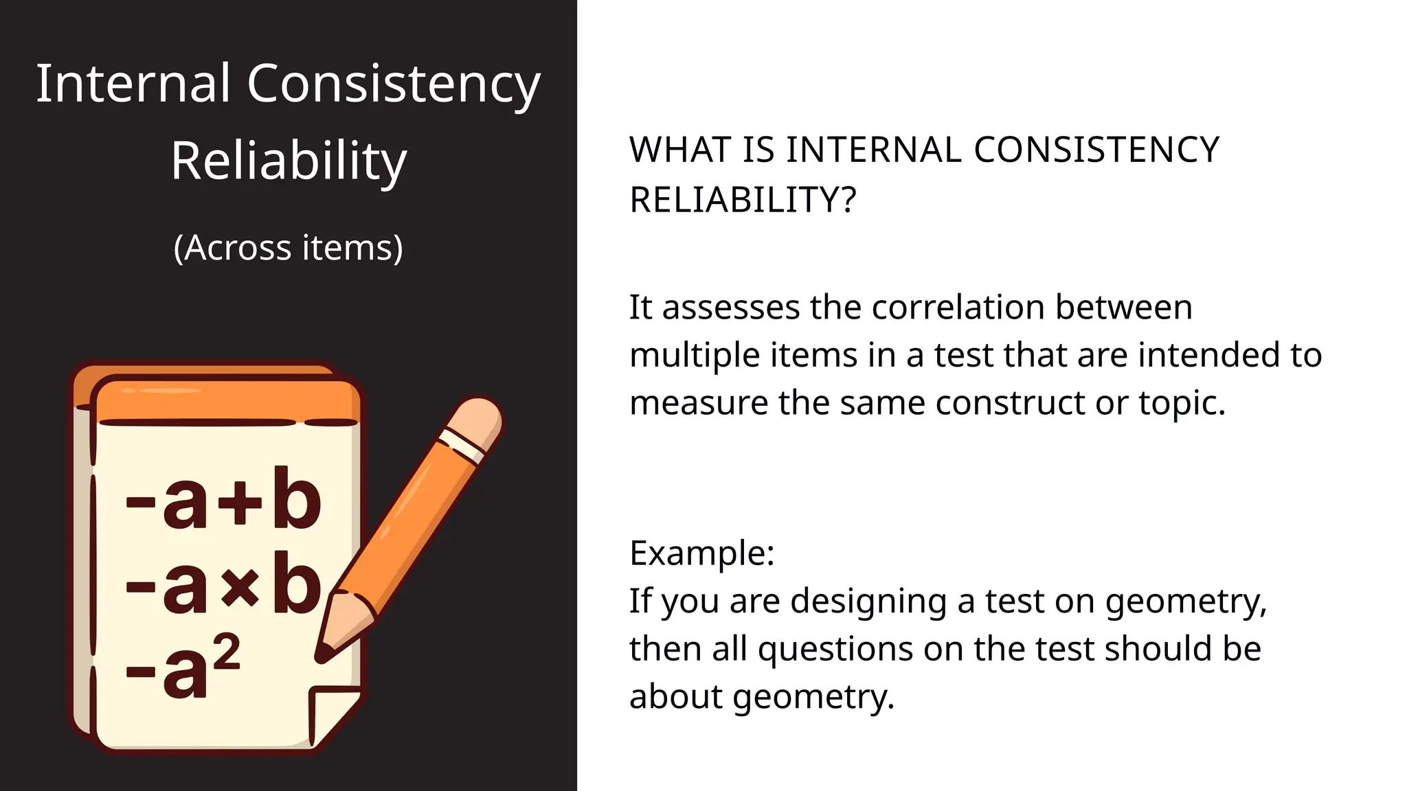 It assesses the correlation between
multiple items in a test that are intended to
measure the same construct or topic.
WHAT IS INTERNAL CONSISTENCY
RELIABILITY?
Internal Consistency
Reliability
(Across items)
Example:
If you are designing a test on geometry,
then all questions on the test should be
about geometry.
 