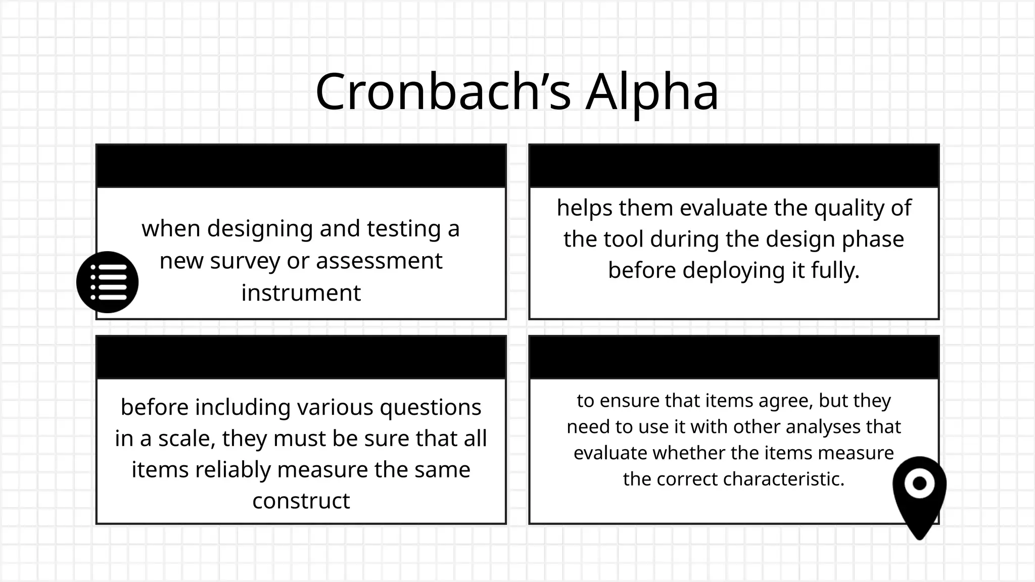 Cronbach’s Alpha
when designing and testing a
new survey or assessment
instrument
helps them evaluate the quality of
the tool during the design phase
before deploying it fully.
before including various questions
in a scale, they must be sure that all
items reliably measure the same
construct
to ensure that items agree, but they
need to use it with other analyses that
evaluate whether the items measure
the correct characteristic.
 