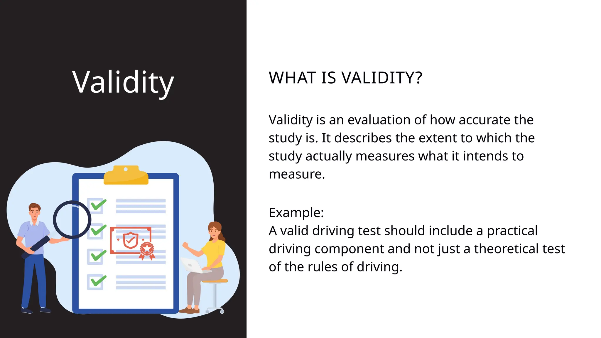 Validity is an evaluation of how accurate the
study is. It describes the extent to which the
study actually measures what it intends to
measure.
WHAT IS VALIDITY?
Validity
Example:
A valid driving test should include a practical
driving component and not just a theoretical test
of the rules of driving.
 