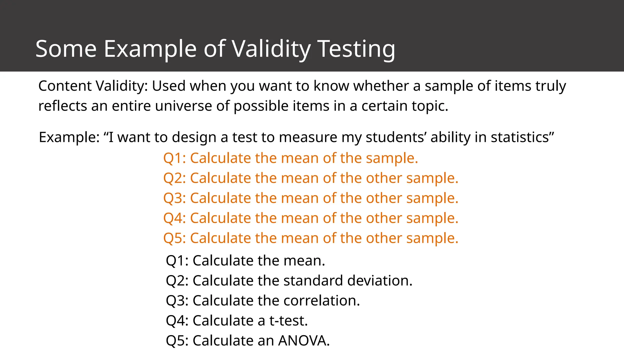 Some Example of Validity Testing
Content Validity: Used when you want to know whether a sample of items truly
reflects an entire universe of possible items in a certain topic.
Example: “I want to design a test to measure my students’ ability in statistics”
Q1: Calculate the mean of the sample.
Q2: Calculate the mean of the other sample.
Q3: Calculate the mean of the other sample.
Q4: Calculate the mean of the other sample.
Q5: Calculate the mean of the other sample.
Q1: Calculate the mean.
Q2: Calculate the standard deviation.
Q3: Calculate the correlation.
Q4: Calculate a t-test.
Q5: Calculate an ANOVA.
 