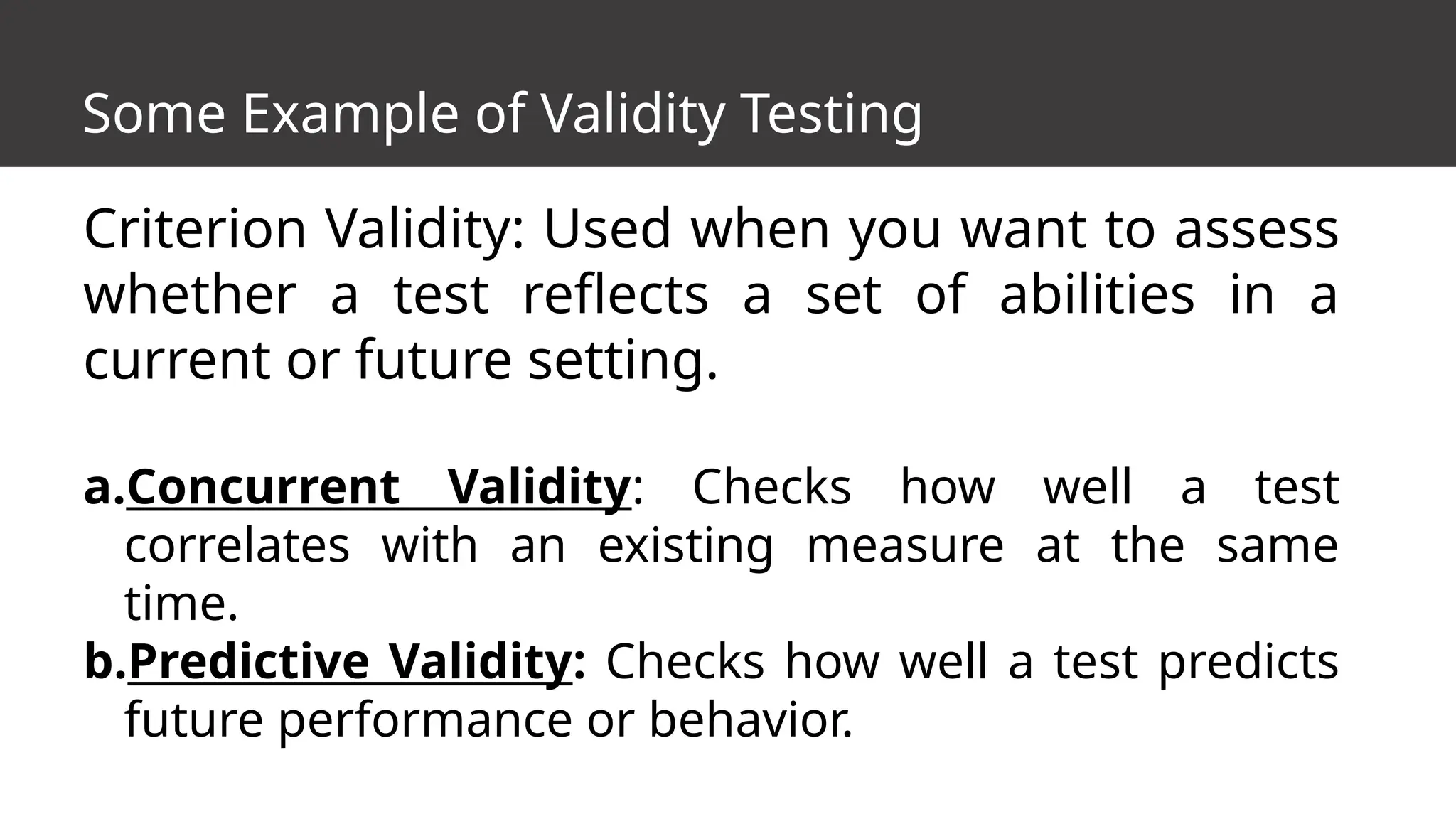 Some Example of Validity Testing
Criterion Validity: Used when you want to assess
whether a test reflects a set of abilities in a
current or future setting.
a.Concurrent Validity: Checks how well a test
correlates with an existing measure at the same
time.
b.Predictive Validity: Checks how well a test predicts
future performance or behavior.
 
