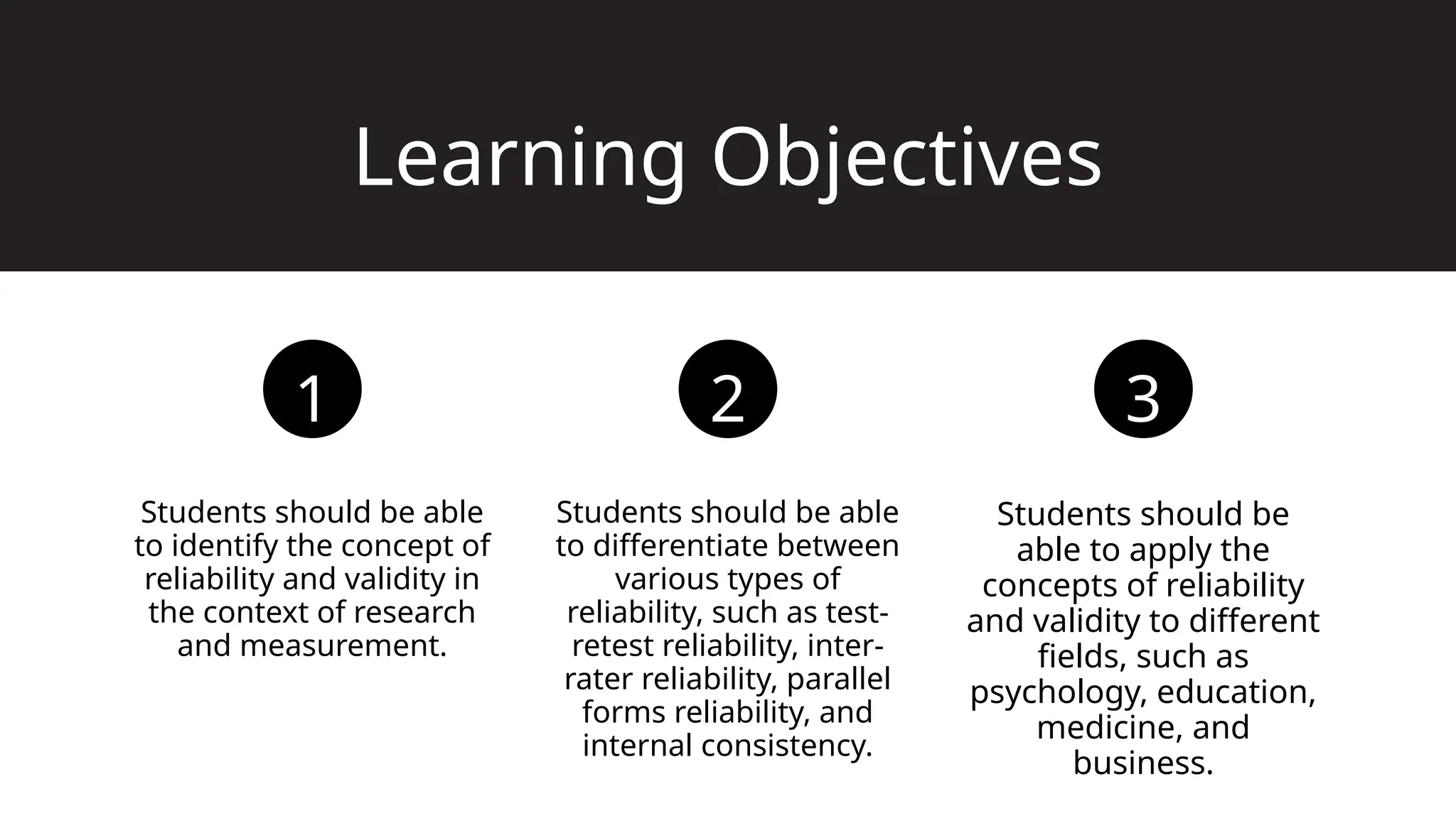Learning Objectives
Students should be able
to identify the concept of
reliability and validity in
the context of research
and measurement.
Students should be able
to differentiate between
various types of
reliability, such as test-
retest reliability, inter-
rater reliability, parallel
forms reliability, and
internal consistency.
Students should be
able to apply the
concepts of reliability
and validity to different
fields, such as
psychology, education,
medicine, and
business.
1 2 3
 