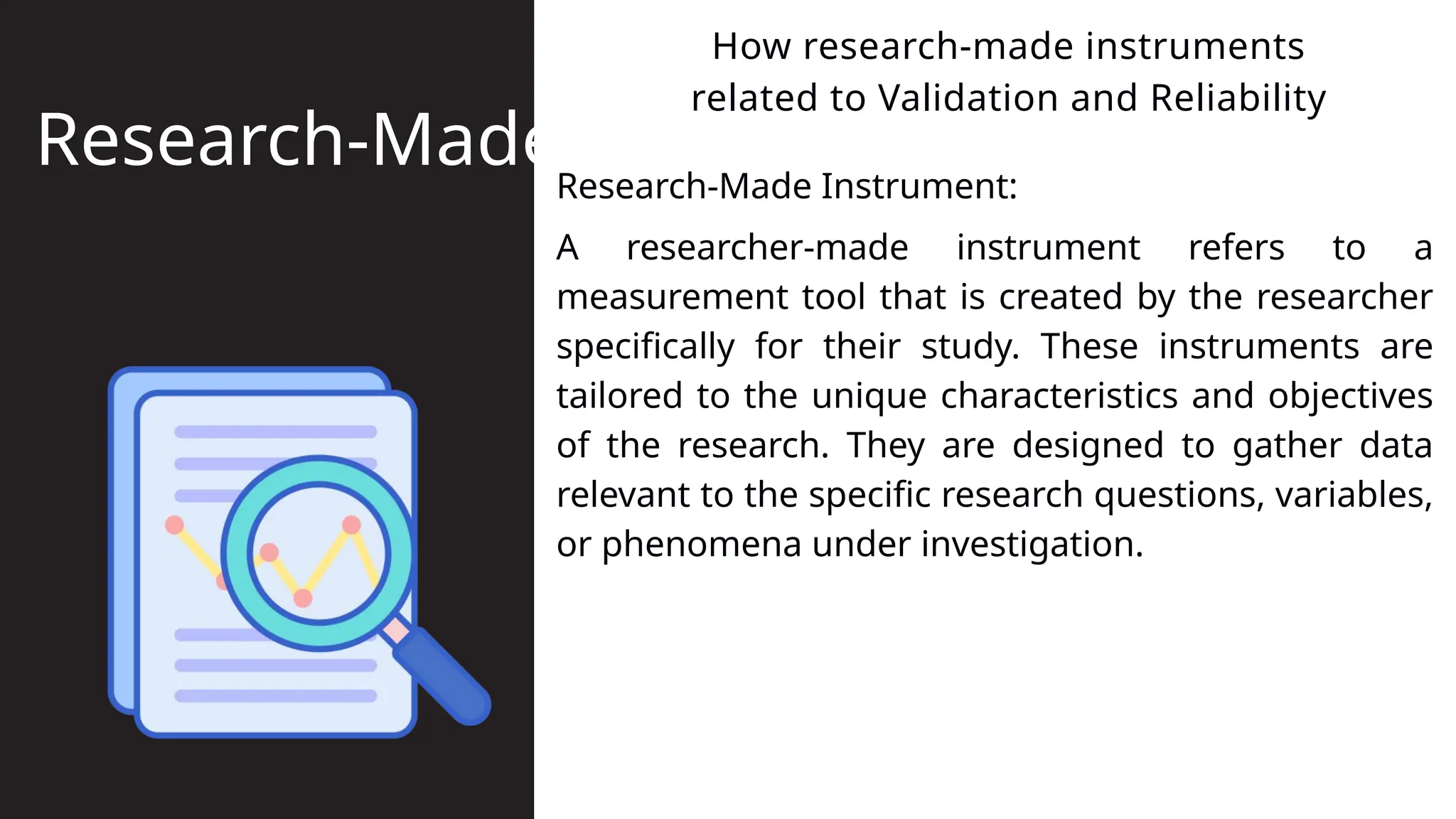 Research-Made Instrument:
How research-made instruments
related to Validation and Reliability
Research-Made
A researcher-made instrument refers to a
measurement tool that is created by the researcher
specifically for their study. These instruments are
tailored to the unique characteristics and objectives
of the research. They are designed to gather data
relevant to the specific research questions, variables,
or phenomena under investigation.
 
