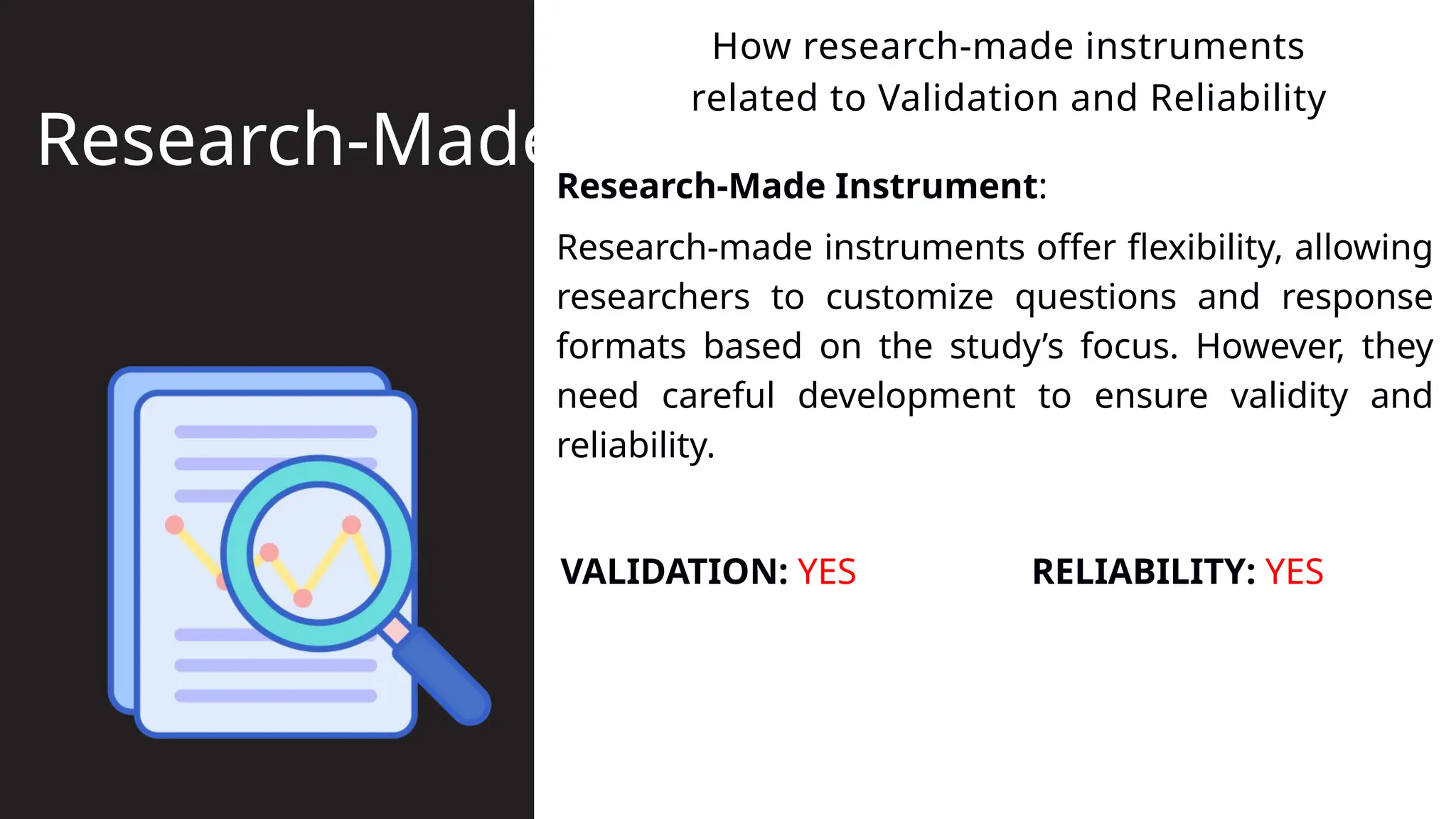 Research-Made Instrument:
How research-made instruments
related to Validation and Reliability
Research-Made
Research-made instruments offer flexibility, allowing
researchers to customize questions and response
formats based on the study’s focus. However, they
need careful development to ensure validity and
reliability.
VALIDATION: YES RELIABILITY: YES
 