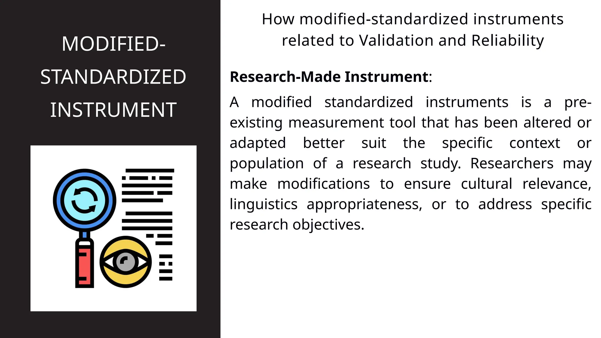 Research-Made Instrument:
How modified-standardized instruments
related to Validation and Reliability
MODIFIED-
STANDARDIZED
INSTRUMENT A modified standardized instruments is a pre-
existing measurement tool that has been altered or
adapted better suit the specific context or
population of a research study. Researchers may
make modifications to ensure cultural relevance,
linguistics appropriateness, or to address specific
research objectives.
 