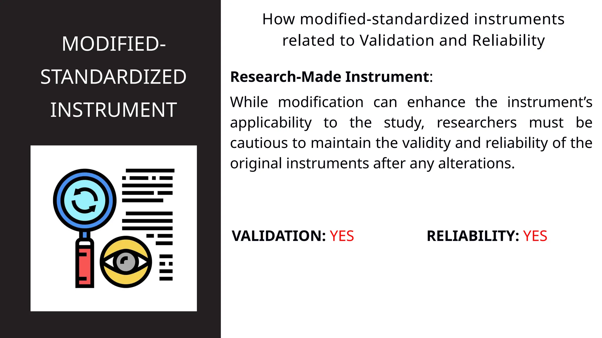 Research-Made Instrument:
How modified-standardized instruments
related to Validation and Reliability
MODIFIED-
STANDARDIZED
INSTRUMENT While modification can enhance the instrument’s
applicability to the study, researchers must be
cautious to maintain the validity and reliability of the
original instruments after any alterations.
VALIDATION: YES RELIABILITY: YES
 